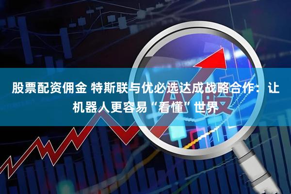 股票配资佣金 特斯联与优必选达成战略合作：让机器人更容易“看懂”世界
