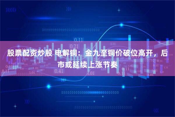 股票配资炒股 电解铜：金九至铜价破位高开，后市或延续上涨节奏