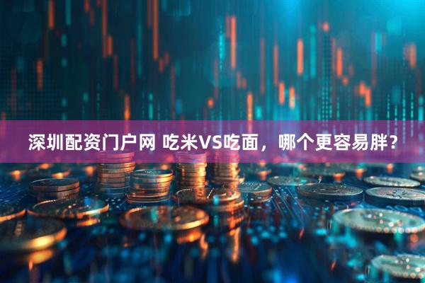 深圳配资门户网 吃米VS吃面，哪个更容易胖？