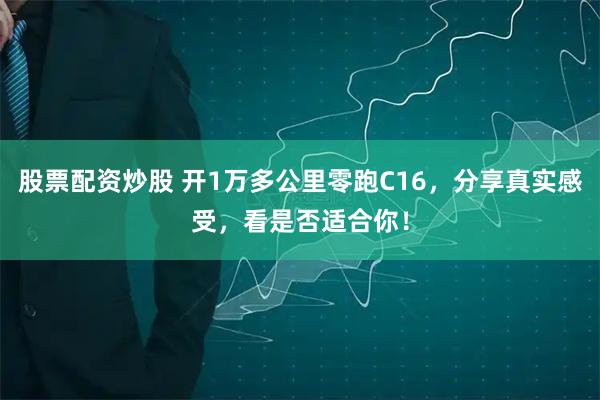 股票配资炒股 开1万多公里零跑C16，分享真实感受，看是否适合你！