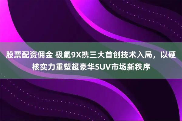 股票配资佣金 极氪9X携三大首创技术入局，以硬核实力重塑超豪华SUV市场新秩序