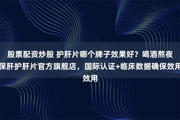 股票配资炒股 护肝片哪个牌子效果好？喝酒熬夜保肝护肝片官方旗舰店，国际认证+临床数据确保效用