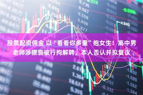 股票配资佣金 以“看看你多重”抱女生！高中男老师涉猥亵被行拘解聘，本人否认并拟复议