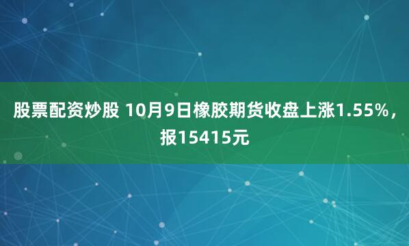 股票配资炒股 10月9日橡胶期货收盘上涨1.55%，报15415元