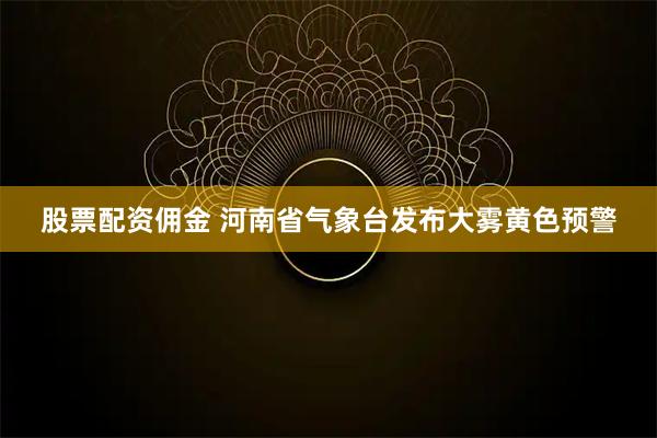 股票配资佣金 河南省气象台发布大雾黄色预警