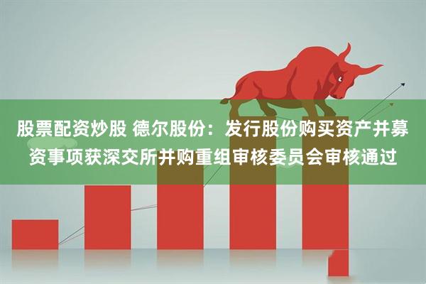 股票配资炒股 德尔股份：发行股份购买资产并募资事项获深交所并购重组审核委员会审核通过