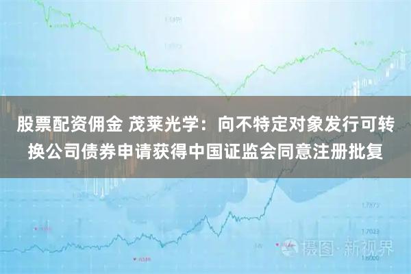 股票配资佣金 茂莱光学：向不特定对象发行可转换公司债券申请获得中国证监会同意注册批复