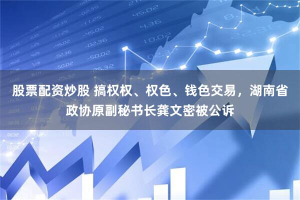股票配资炒股 搞权权、权色、钱色交易，湖南省政协原副秘书长龚文密被公诉