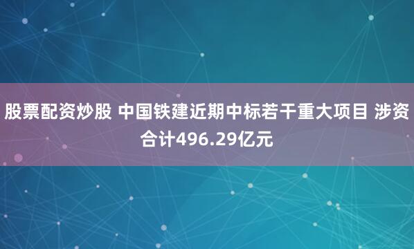 股票配资炒股 中国铁建近期中标若干重大项目 涉资合计496.29亿元