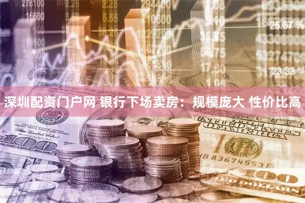深圳配资门户网 银行下场卖房：规模庞大 性价比高