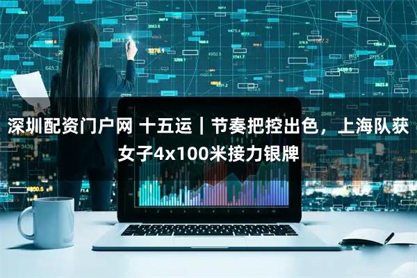 深圳配资门户网 十五运｜节奏把控出色，上海队获女子4x100米接力银牌
