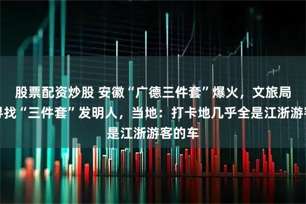股票配资炒股 安徽“广德三件套”爆火，文旅局悬赏寻找“三件套”发明人，当地：打卡地几乎全是江浙游客的车