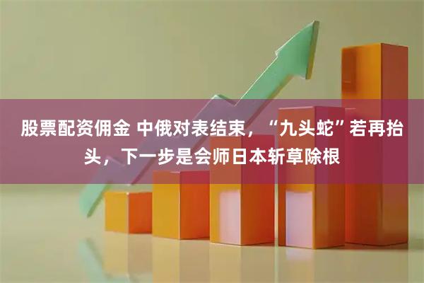 股票配资佣金 中俄对表结束，“九头蛇”若再抬头，下一步是会师日本斩草除根