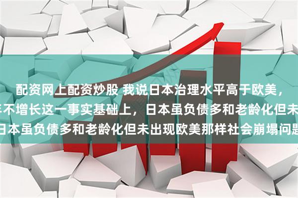 配资网上配资炒股 我说日本治理水平高于欧美，是建立在日本确实30年不增长这一事实基础上，日本虽负债多和老龄化但未出现欧美那样社会崩塌问题