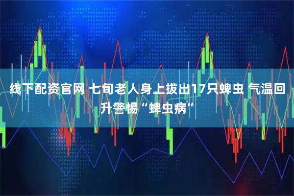 线下配资官网 七旬老人身上拔出17只蜱虫 气温回升警惕“蜱虫病”
