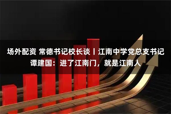 场外配资 常德书记校长谈丨江南中学党总支书记谭建国：进了江南门，就是江南人