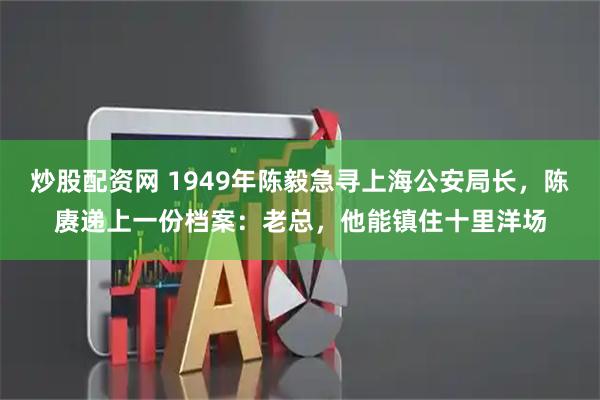 炒股配资网 1949年陈毅急寻上海公安局长，陈赓递上一份档案：老总，他能镇住十里洋场