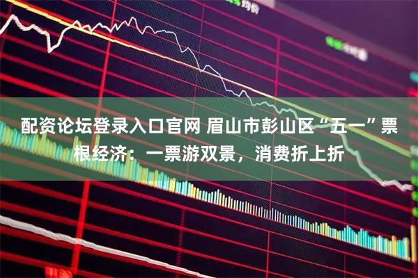 配资论坛登录入口官网 眉山市彭山区“五一”票根经济：一票游双景，消费折上折